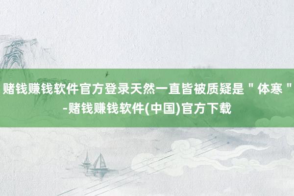 赌钱赚钱软件官方登录天然一直皆被质疑是＂体寒＂-赌钱赚钱软件(中国)官方下载