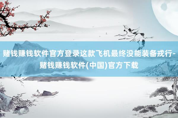 赌钱赚钱软件官方登录这款飞机最终没能装备戎行-赌钱赚钱软件(中国)官方下载
