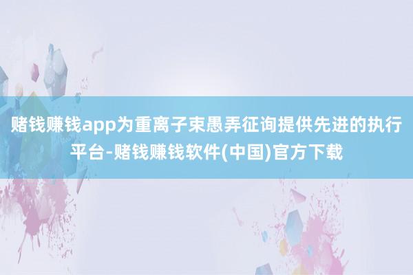 赌钱赚钱app为重离子束愚弄征询提供先进的执行平台-赌钱赚钱软件(中国)官方下载