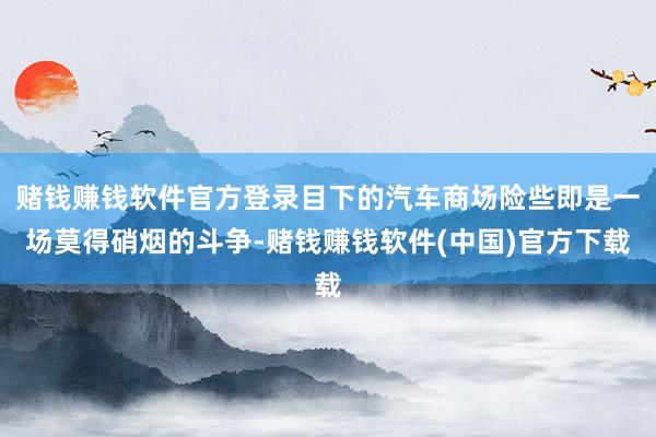 赌钱赚钱软件官方登录目下的汽车商场险些即是一场莫得硝烟的斗争-赌钱赚钱软件(中国)官方下载