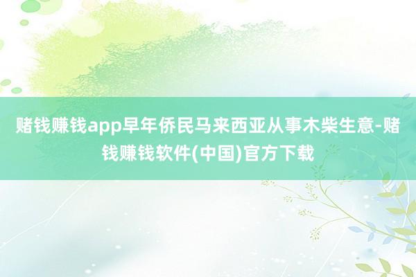 赌钱赚钱app早年侨民马来西亚从事木柴生意-赌钱赚钱软件(中国)官方下载