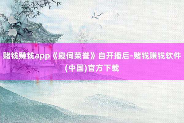 赌钱赚钱app《窥伺荣誉》自开播后-赌钱赚钱软件(中国)官方下载