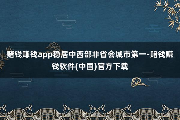 赌钱赚钱app稳居中西部非省会城市第一-赌钱赚钱软件(中国)官方下载