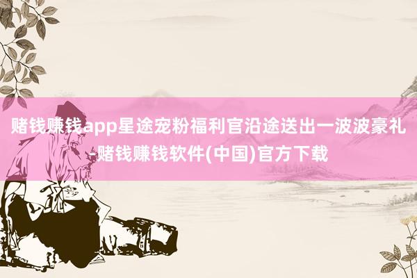 赌钱赚钱app星途宠粉福利官沿途送出一波波豪礼-赌钱赚钱软件(中国)官方下载