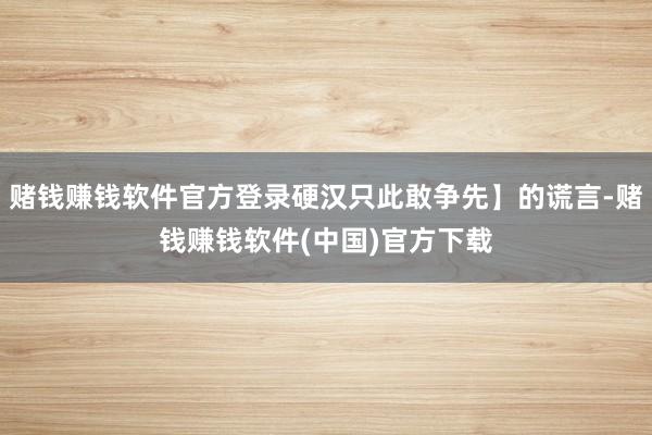 赌钱赚钱软件官方登录硬汉只此敢争先】的谎言-赌钱赚钱软件(中国)官方下载