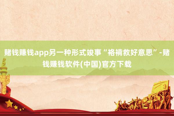 赌钱赚钱app另一种形式竣事“袼褙救好意思”-赌钱赚钱软件(中国)官方下载
