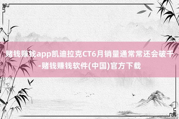 赌钱赚钱app凯迪拉克CT6月销量通常常还会破千-赌钱赚钱软件(中国)官方下载