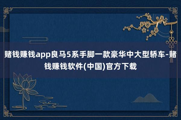 赌钱赚钱app良马5系手脚一款豪华中大型轿车-赌钱赚钱软件(中国)官方下载