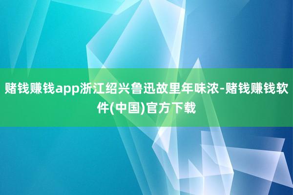 赌钱赚钱app浙江绍兴鲁迅故里年味浓-赌钱赚钱软件(中国)官方下载