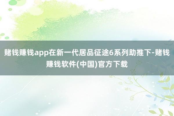 赌钱赚钱app在新一代居品征途6系列助推下-赌钱赚钱软件(中国)官方下载