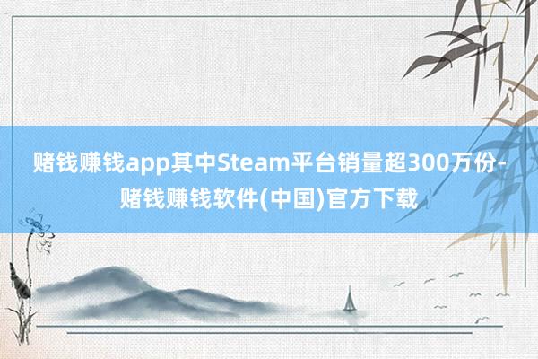 赌钱赚钱app其中Steam平台销量超300万份-赌钱赚钱软件(中国)官方下载