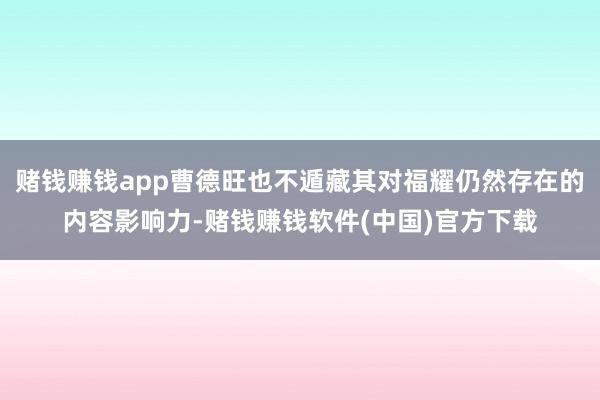 赌钱赚钱app曹德旺也不遁藏其对福耀仍然存在的内容影响力-赌钱赚钱软件(中国)官方下载
