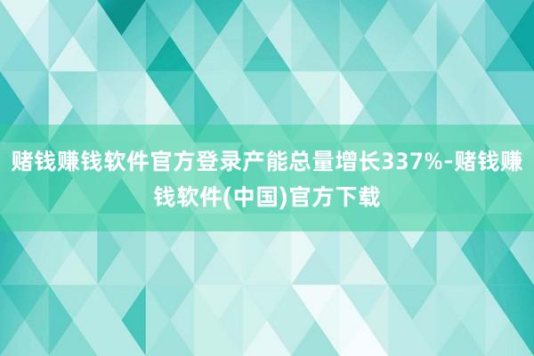 赌钱赚钱软件官方登录产能总量增长337%-赌钱赚钱软件(中国)官方下载