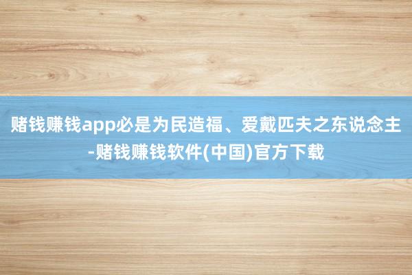 赌钱赚钱app必是为民造福、爱戴匹夫之东说念主-赌钱赚钱软件(中国)官方下载