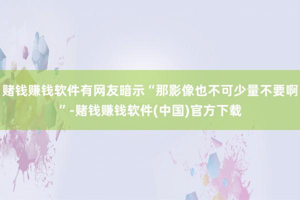 赌钱赚钱软件有网友暗示“那影像也不可少量不要啊”-赌钱赚钱软件(中国)官方下载