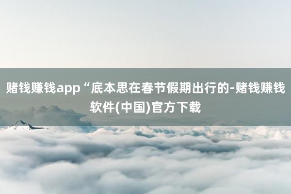 赌钱赚钱app“底本思在春节假期出行的-赌钱赚钱软件(中国)官方下载