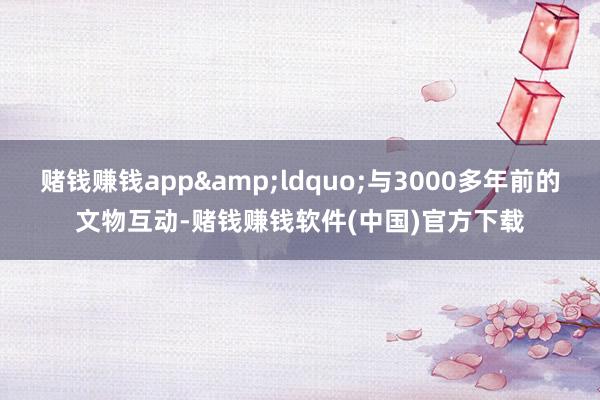 赌钱赚钱app&ldquo;与3000多年前的文物互动-赌钱赚钱软件(中国)官方下载