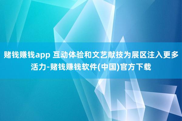 赌钱赚钱app 互动体验和文艺献技为展区注入更多活力-赌钱赚钱软件(中国)官方下载