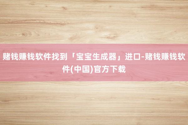 赌钱赚钱软件找到「宝宝生成器」进口-赌钱赚钱软件(中国)官方下载