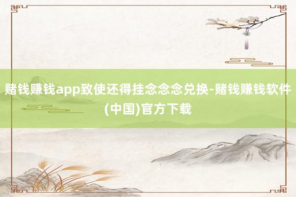 赌钱赚钱app致使还得挂念念念兑换-赌钱赚钱软件(中国)官方下载