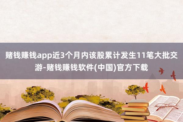 赌钱赚钱app近3个月内该股累计发生11笔大批交游-赌钱赚钱软件(中国)官方下载
