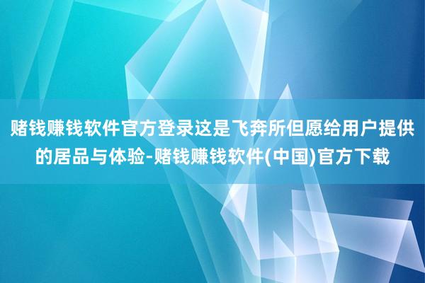 赌钱赚钱软件官方登录这是飞奔所但愿给用户提供的居品与体验-赌钱赚钱软件(中国)官方下载