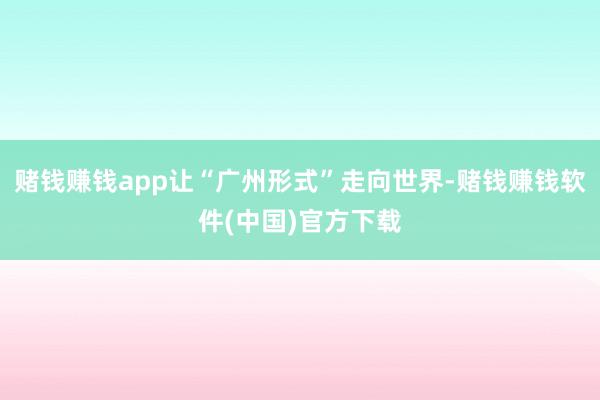 赌钱赚钱app让“广州形式”走向世界-赌钱赚钱软件(中国)官方下载