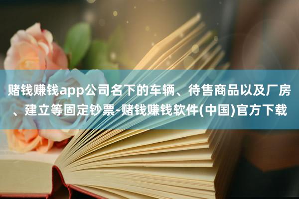 赌钱赚钱app公司名下的车辆、待售商品以及厂房、建立等固定钞票-赌钱赚钱软件(中国)官方下载