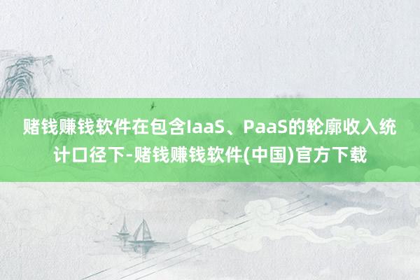 赌钱赚钱软件在包含IaaS、PaaS的轮廓收入统计口径下-赌钱赚钱软件(中国)官方下载