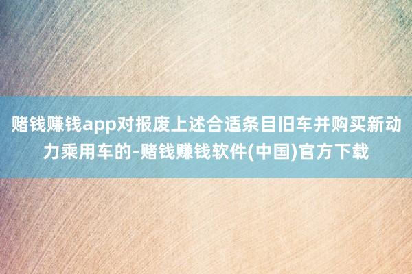 赌钱赚钱app对报废上述合适条目旧车并购买新动力乘用车的-赌钱赚钱软件(中国)官方下载