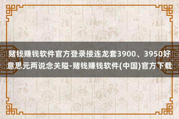 赌钱赚钱软件官方登录接连龙套3900、3950好意思元两说念关隘-赌钱赚钱软件(中国)官方下载