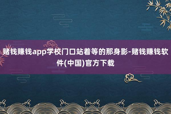 赌钱赚钱app学校门口站着等的那身影-赌钱赚钱软件(中国)官方下载