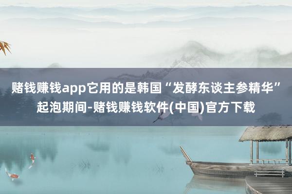 赌钱赚钱app它用的是韩国“发酵东谈主参精华”起泡期间-赌钱赚钱软件(中国)官方下载