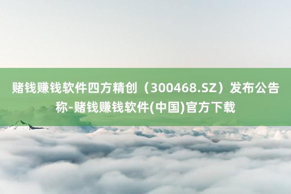 赌钱赚钱软件四方精创(300468.SZ)发布公告称-赌钱赚钱软件(中国)官方下载