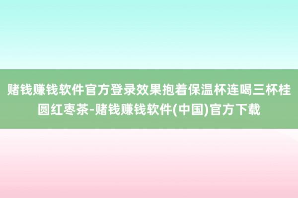赌钱赚钱软件官方登录效果抱着保温杯连喝三杯桂圆红枣茶-赌钱赚钱软件(中国)官方下载