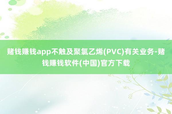 赌钱赚钱app不触及聚氯乙烯(PVC)有关业务-赌钱赚钱软件(中国)官方下载
