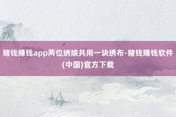 赌钱赚钱app两位绣娘共用一块绣布-赌钱赚钱软件(中国)官方下载