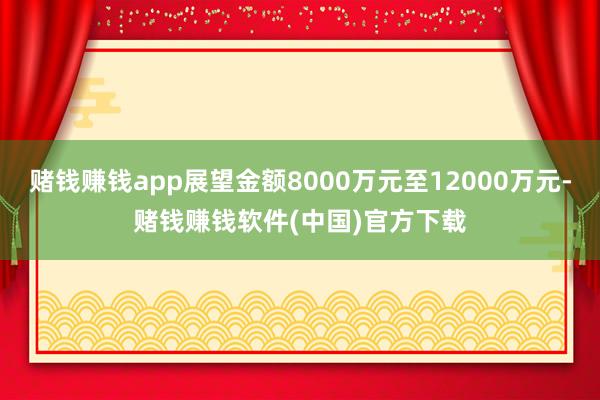 赌钱赚钱app展望金额8000万元至12000万元-赌钱赚钱软件(中国)官方下载