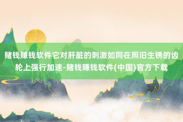 赌钱赚钱软件它对肝脏的刺激如同在照旧生锈的齿轮上强行加速-赌钱赚钱软件(中国)官方下载