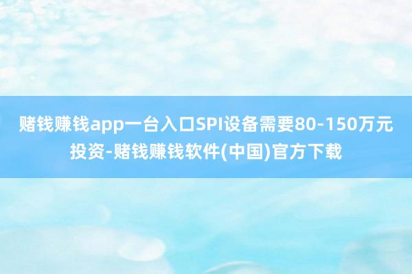 赌钱赚钱app一台入口SPI设备需要80-150万元投资-赌钱赚钱软件(中国)官方下载