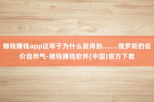 赌钱赚钱app这等于为什么我得到……俄罗斯的低价自然气-赌钱赚钱软件(中国)官方下载