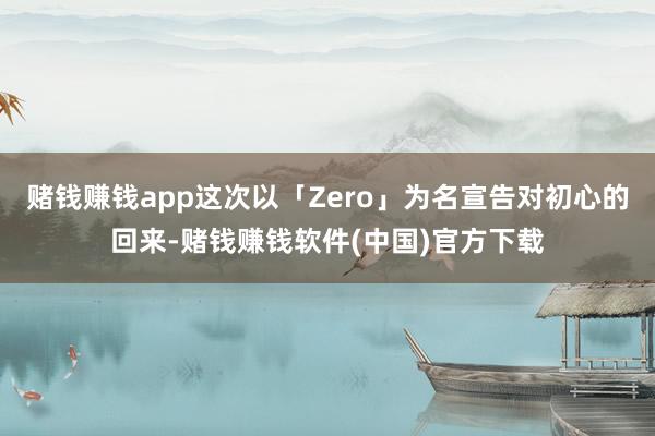 赌钱赚钱app这次以「Zero」为名宣告对初心的回来-赌钱赚钱软件(中国)官方下载