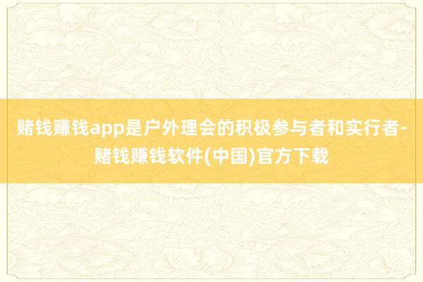 赌钱赚钱app是户外理会的积极参与者和实行者-赌钱赚钱软件(中国)官方下载