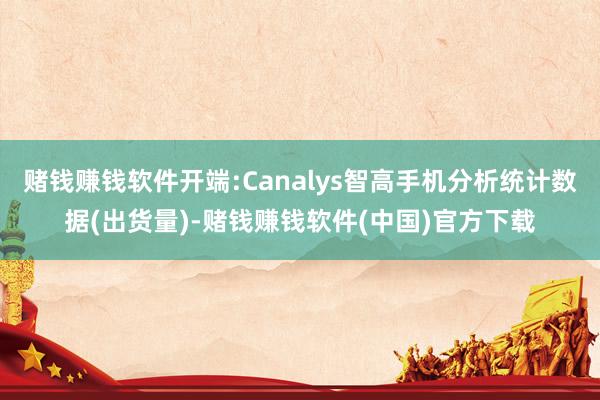 赌钱赚钱软件开端:Canalys智高手机分析统计数据(出货量)-赌钱赚钱软件(中国)官方下载