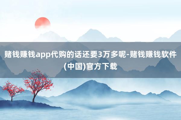 赌钱赚钱app代购的话还要3万多呢-赌钱赚钱软件(中国)官方下载