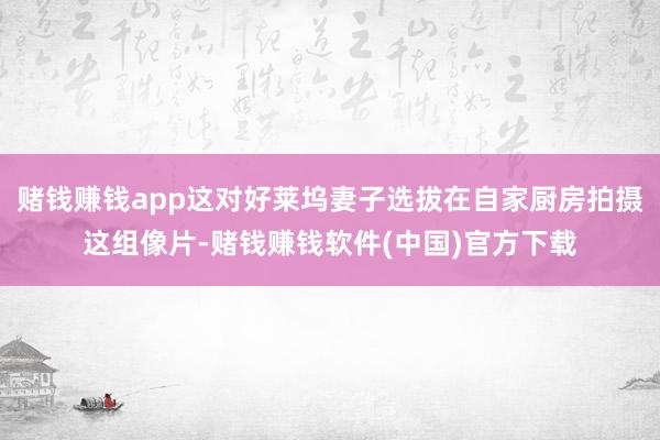 赌钱赚钱app这对好莱坞妻子选拔在自家厨房拍摄这组像片-赌钱赚钱软件(中国)官方下载