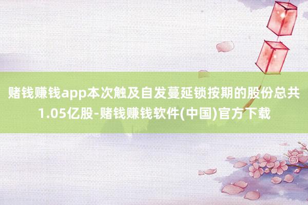 赌钱赚钱app　　本次触及自发蔓延锁按期的股份总共1.05亿股-赌钱赚钱软件(中国)官方下载