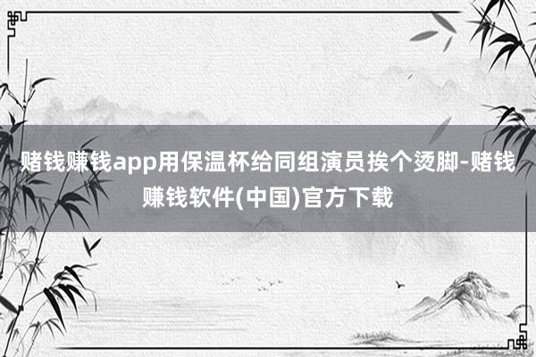 赌钱赚钱app用保温杯给同组演员挨个烫脚-赌钱赚钱软件(中国)官方下载