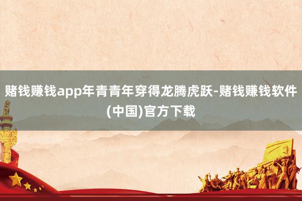 赌钱赚钱app年青青年穿得龙腾虎跃-赌钱赚钱软件(中国)官方下载