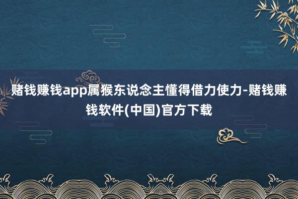赌钱赚钱app属猴东说念主懂得借力使力-赌钱赚钱软件(中国)官方下载